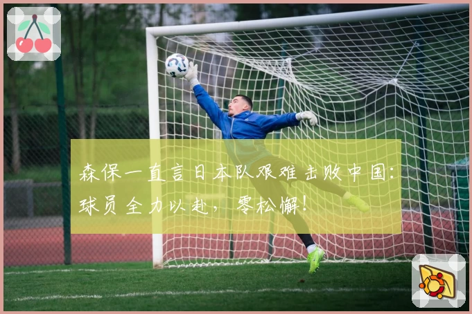 森保一直言日本队艰难击败中国:球员全力以赴,零松懈!