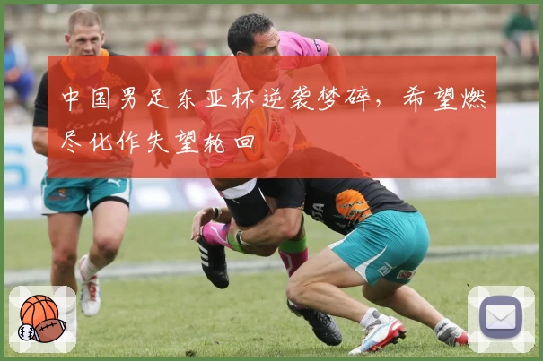 中国男足东亚杯逆袭梦碎，希望燃尽化作失望轮回