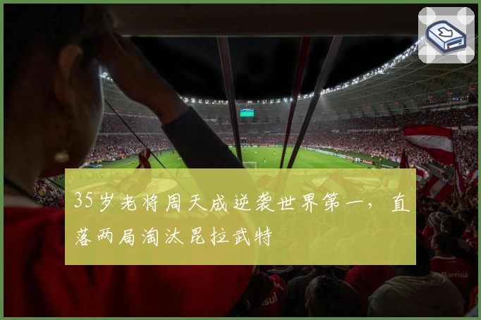 35岁老将周天成逆袭世界第一,直落两局淘汰昆拉武特