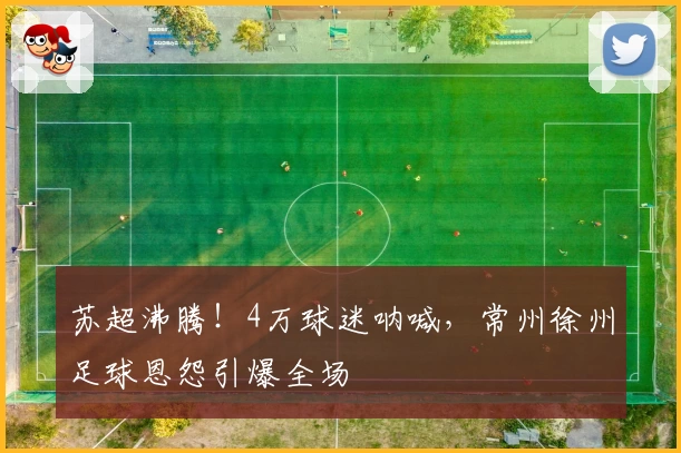 苏超沸腾！4万球迷呐喊，常州徐州足球恩怨引爆全场
