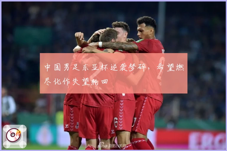 中国男足东亚杯逆袭梦碎，希望燃尽化作失望轮回