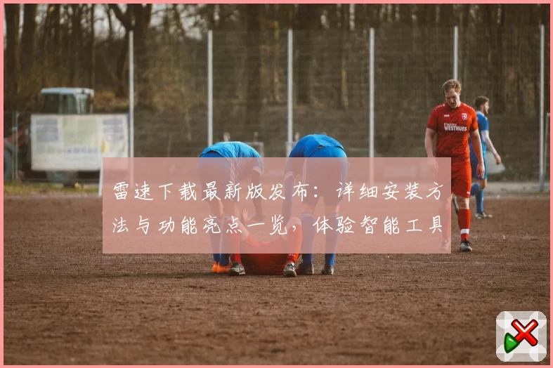 雷速下载最新版发布：详细安装方法与功能亮点一览，体验智能工具的新魅力