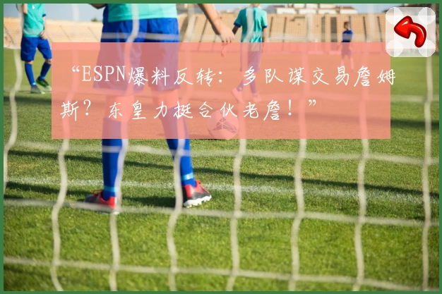 “ESPN爆料反转:多队谋交易詹姆斯?东皇力挺合伙老詹!”