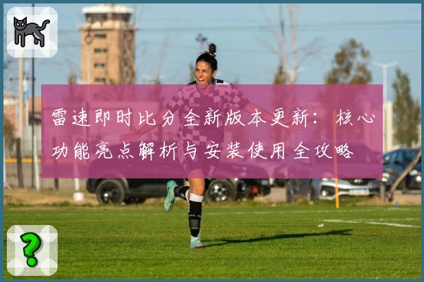 雷速即时比分全新版本更新：核心功能亮点解析与安装使用全攻略