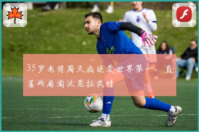 35岁老将周天成逆袭世界第一,直落两局淘汰昆拉武特