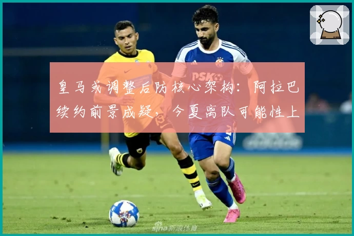 皇马或调整后防核心架构:阿拉巴续约前景成疑,今夏离队可能性上升