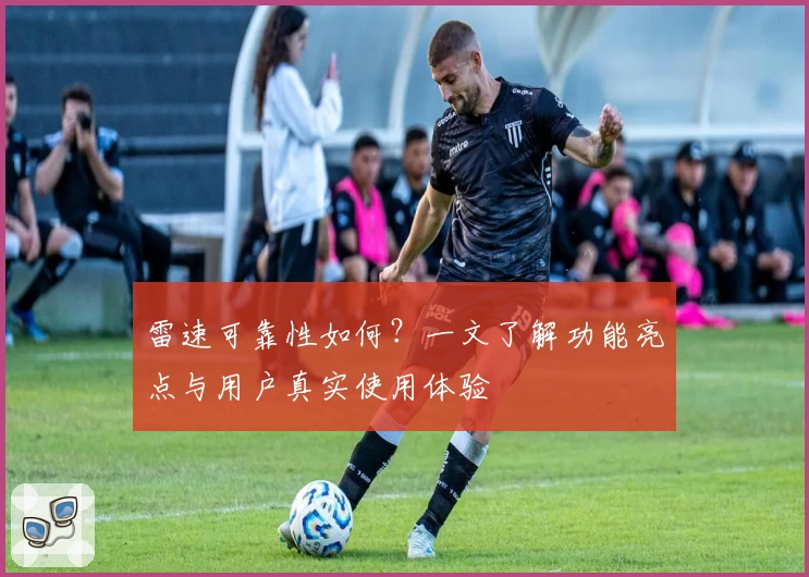 雷速可靠性如何？一文了解功能亮点与用户真实使用体验