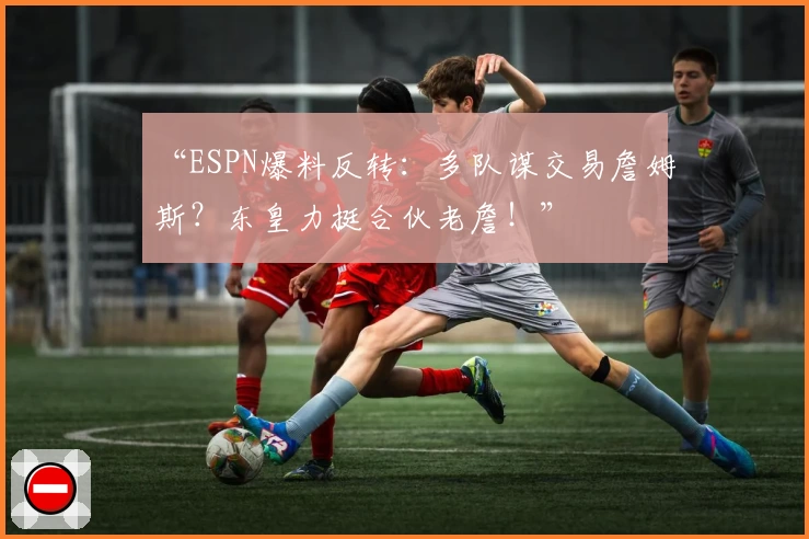 “ESPN爆料反转：多队谋交易詹姆斯？东皇力挺合伙老詹！”