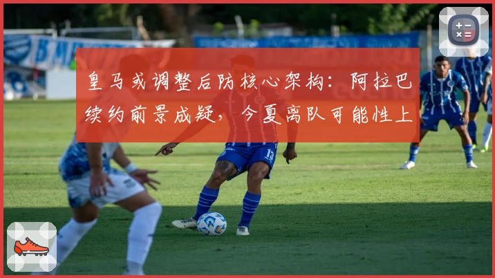 皇马或调整后防核心架构：阿拉巴续约前景成疑，今夏离队可能性上升