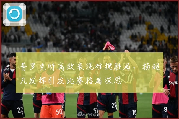 普罗克特高效表现难挽胜局，杨超凡发挥引发比赛格局深思